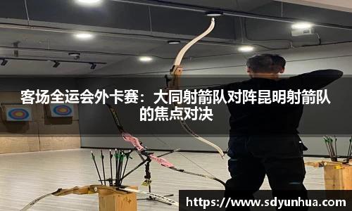 客场全运会外卡赛：大同射箭队对阵昆明射箭队的焦点对决